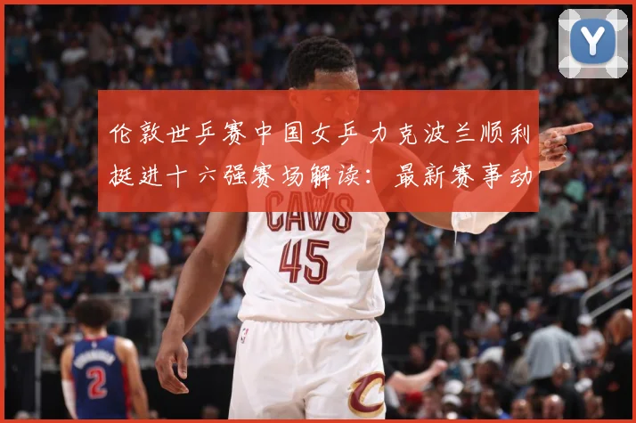 伦敦世乒赛中国女乒力克波兰顺利挺进十六强赛场解读：最新赛事动态与深度分析