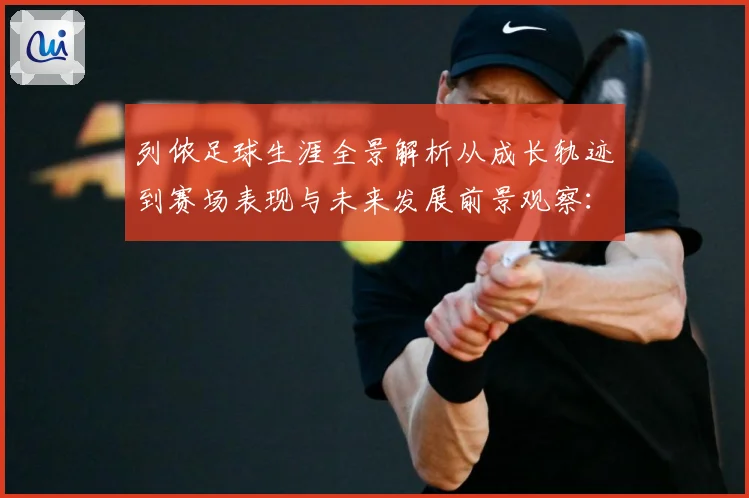 列侬足球生涯全景解析从成长轨迹到赛场表现与未来发展前景观察：最新赛事动态与深度分析