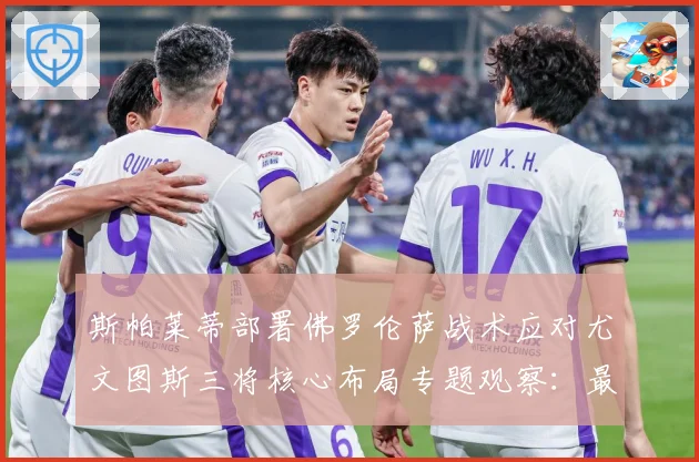 斯帕莱蒂部署佛罗伦萨战术应对尤文图斯三将核心布局专题观察：最新赛事动态与深度分析