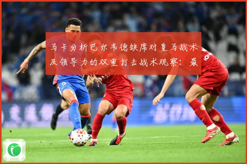马卡分析巴尔韦德缺席对皇马战术及领导力的双重打击战术观察：最新赛事动态与深度分析