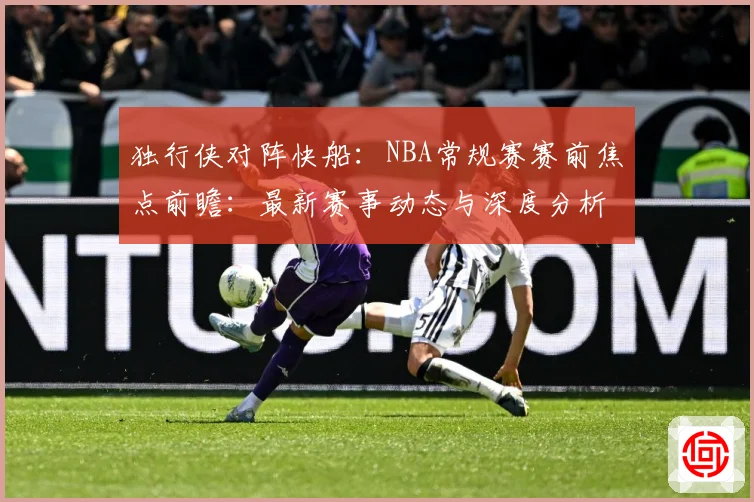 独行侠对阵快船：NBA常规赛赛前焦点前瞻：最新赛事动态与深度分析