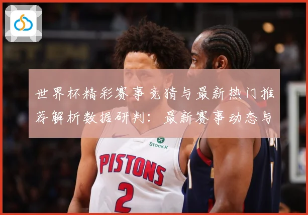 世界杯精彩赛事竞猜与最新热门推荐解析数据研判：最新赛事动态与深度分析