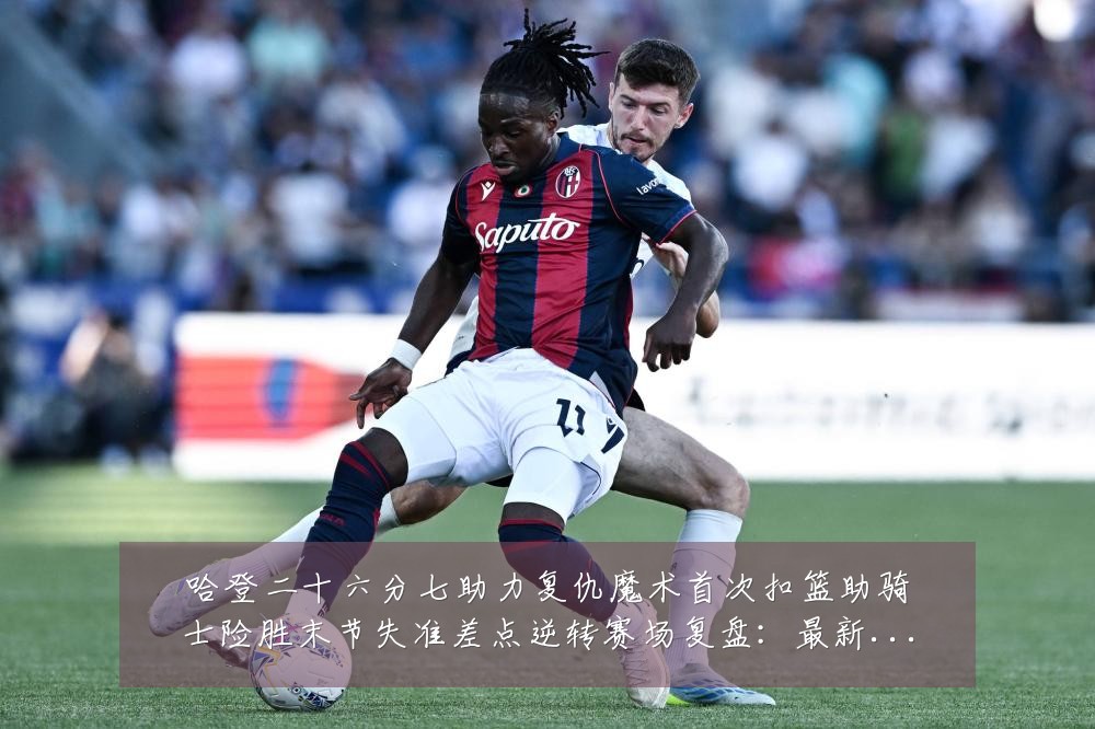 哈登二十六分七助力复仇魔术首次扣篮助骑士险胜末节失准差点逆转赛场复盘:最新赛事动态与深度分析