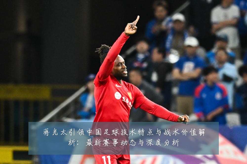 蒋光太引领中国足球技术特点与战术价值解析:最新赛事动态与深度分析